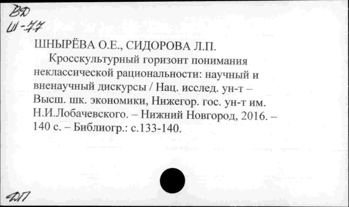 ﻿ШНЫРЕВА О.Е., СИДОРОВА Л.П.
Кросскультурный горизонт понимания неклассической рациональности: научный и вненаучный дискурсы / Нац. исслед. ун-т — Высш. шк. экономики, Нижегор. гос. ун-т им. Н.И.Лобачевского. - Нижний Новгород, 2016. 140 с. - Библиогр.: с. 133-140.
